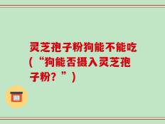 灵芝孢子粉狗能不能吃(“狗能否摄入灵芝孢子粉？”)