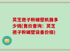 灵芝孢子粉破壁机器多少钱(售价查询：灵芝孢子粉破壁设备价格)