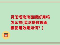 灵芝塔玫瑰面膜好用吗怎么样(灵芝塔玫瑰面膜使用效果如何？)