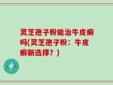 灵芝孢子粉能治牛皮癣吗(灵芝孢子粉：牛皮癣新选择？)