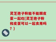 灵芝孢子粉能不能跟皮蛋一起吃(灵芝孢子粉和皮蛋可以一起食用吗？)