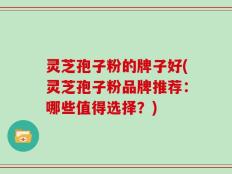 灵芝孢子粉的牌子好(灵芝孢子粉品牌推荐：哪些值得选择？)