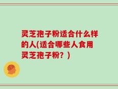 灵芝孢子粉适合什么样的人(适合哪些人食用灵芝孢子粉？)