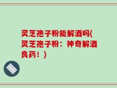 灵芝孢子粉能解酒吗(灵芝孢子粉：神奇解酒良药！)