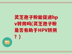 灵芝孢子粉能促进hpv转阴吗(灵芝孢子粉是否有助于HPV转阴？)