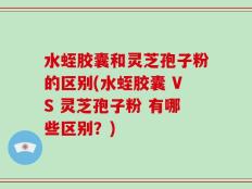 水蛭胶囊和灵芝孢子粉的区别(水蛭胶囊 VS 灵芝孢子粉 有哪些区别？)