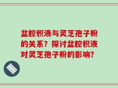 盆腔积液与灵芝孢子粉的关系？探讨盆腔积液对灵芝孢子粉的影响？