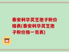 泰安利华灵芝孢子粉价格表(泰安利华灵芝孢子粉价格一览表)