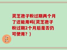 灵芝孢子粉过期两个月了还能用吗(灵芝孢子粉过期2个月后是否仍可使用？)