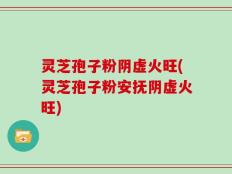 灵芝孢子粉阴虚火旺(灵芝孢子粉安抚阴虚火旺)