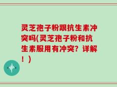 灵芝孢子粉跟抗生素冲突吗(灵芝孢子粉和抗生素服用有冲突？详解！)