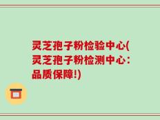 灵芝孢子粉检验中心(灵芝孢子粉检测中心：品质保障!)
