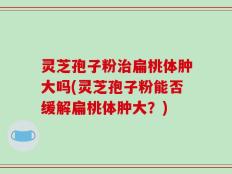 灵芝孢子粉治扁桃体肿大吗(灵芝孢子粉能否缓解扁桃体肿大？)