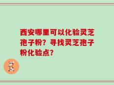 西安哪里可以化验灵芝孢子粉？寻找灵芝孢子粉化验点？