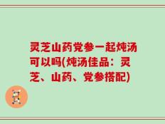 灵芝山药党参一起炖汤可以吗(炖汤佳品：灵芝、山药、党参搭配)