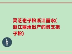 灵芝孢子粉浙江丽水(浙江丽水出产的灵芝孢子粉)