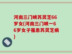 河南三门峡苏灵芝66岁女(河南三门峡一66岁女子罹患苏灵芝病)