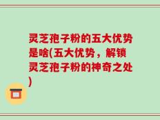 灵芝孢子粉的五大优势是啥(五大优势，解锁灵芝孢子粉的神奇之处)