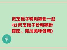 灵芝孢子粉和藕粉一起吃(灵芝孢子粉和藕粉搭配，更加美味健康)