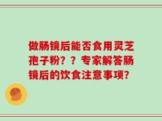 做肠镜后能否食用灵芝孢子粉？？专家解答肠镜后的饮食注意事项？