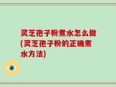 灵芝孢子粉煮水怎么做(灵芝孢子粉的正确煮水方法)