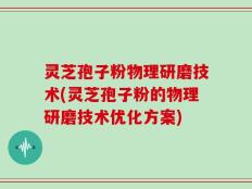灵芝孢子粉物理研磨技术(灵芝孢子粉的物理研磨技术优化方案)