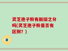 灵芝孢子粉有新旧之分吗(灵芝孢子粉是否有区别？)