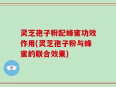 灵芝孢子粉配蜂蜜功效作用(灵芝孢子粉与蜂蜜的联合效果)