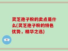 灵芝孢子粉的卖点是什么(灵芝孢子粉的特色优势，精华之选)