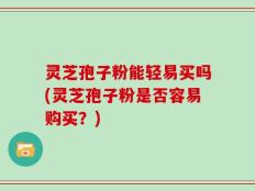 灵芝孢子粉能轻易买吗(灵芝孢子粉是否容易购买？)