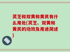 灵芝和双黄和黄芪有什么用处(灵芝、双黄和黄芪的功效及用途简述)