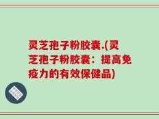 灵芝孢子粉胶囊.(灵芝孢子粉胶囊：提高免疫力的有效保健品)