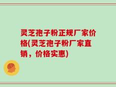 灵芝孢子粉正规厂家价格(灵芝孢子粉厂家直销，价格实惠)