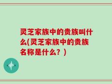 灵芝家族中的贵族叫什么(灵芝家族中的贵族名称是什么？)