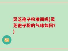 灵芝孢子粉难闻吗(灵芝孢子粉的气味如何？)