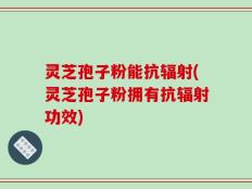 灵芝孢子粉能抗辐射(灵芝孢子粉拥有抗辐射功效)