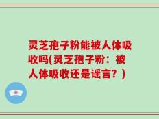 灵芝孢子粉能被人体吸收吗(灵芝孢子粉：被人体吸收还是谣言？)