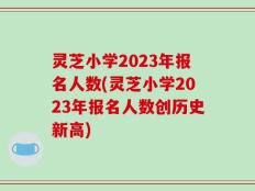 灵芝小学2023年报名人数(灵芝小学2023年报名人数创历史新高)