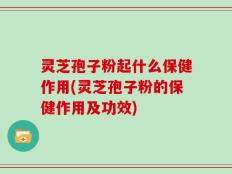 灵芝孢子粉起什么保健作用(灵芝孢子粉的保健作用及功效)