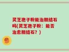 灵芝孢子粉能治胆结石吗(灵芝孢子粉：能否治愈胆结石？)