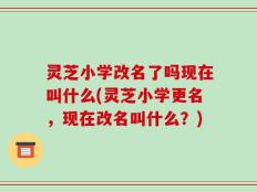 灵芝小学改名了吗现在叫什么(灵芝小学更名，现在改名叫什么？)