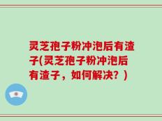 灵芝孢子粉冲泡后有渣子(灵芝孢子粉冲泡后有渣子，如何解决？)