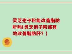 灵芝孢子粉能改善脂肪肝吗(灵芝孢子粉或有效改善脂肪肝？)