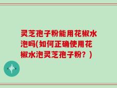 灵芝孢子粉能用花椒水泡吗(如何正确使用花椒水泡灵芝孢子粉？)