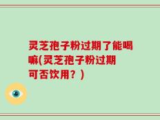 灵芝孢子粉过期了能喝嘛(灵芝孢子粉过期 可否饮用？)