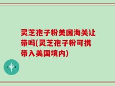 灵芝孢子粉美国海关让带吗(灵芝孢子粉可携带入美国境内)