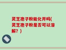 灵芝孢子粉能化开吗(灵芝孢子粉是否可以溶解？)