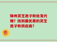 锦州灵芝孢子粉批发代理？找到最优质的灵芝孢子粉供应商？