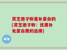 灵芝孢子粉是补蛋白的(灵芝孢子粉：优质补充蛋白质的选择)