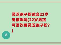 灵芝孢子粉适合22岁男孩喝吗(22岁男孩可否饮用灵芝孢子粉？)